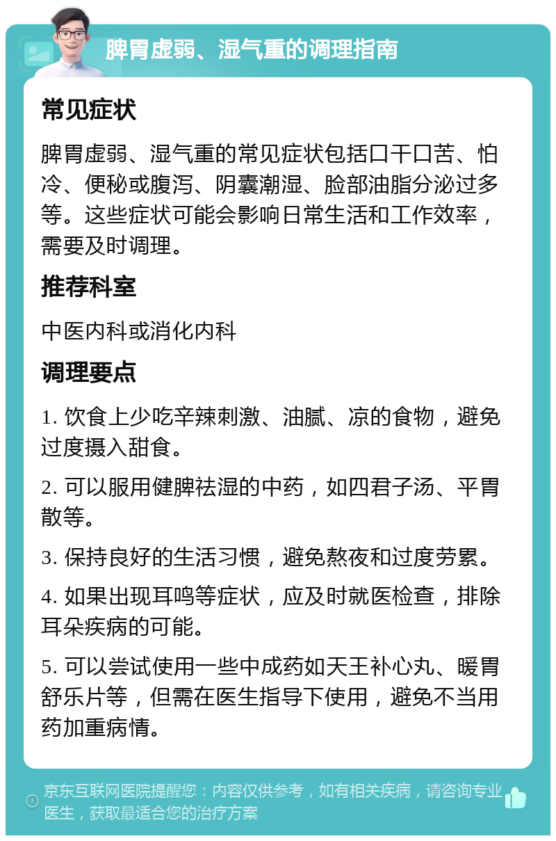 脾胃虚弱、湿气重的调理指南 常见症状 脾胃虚弱、湿气重的常见症状包括口干口苦、怕冷、便秘或腹泻、阴囊潮湿、脸部油脂分泌过多等。这些症状可能会影响日常生活和工作效率，需要及时调理。 推荐科室 中医内科或消化内科 调理要点 1. 饮食上少吃辛辣刺激、油腻、凉的食物，避免过度摄入甜食。 2. 可以服用健脾祛湿的中药，如四君子汤、平胃散等。 3. 保持良好的生活习惯，避免熬夜和过度劳累。 4. 如果出现耳鸣等症状，应及时就医检查，排除耳朵疾病的可能。 5. 可以尝试使用一些中成药如天王补心丸、暖胃舒乐片等，但需在医生指导下使用，避免不当用药加重病情。