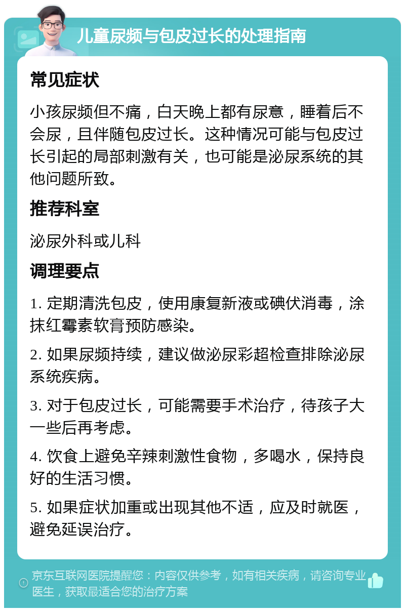 儿童尿频与包皮过长的处理指南 常见症状 小孩尿频但不痛，白天晚上都有尿意，睡着后不会尿，且伴随包皮过长。这种情况可能与包皮过长引起的局部刺激有关，也可能是泌尿系统的其他问题所致。 推荐科室 泌尿外科或儿科 调理要点 1. 定期清洗包皮，使用康复新液或碘伏消毒，涂抹红霉素软膏预防感染。 2. 如果尿频持续，建议做泌尿彩超检查排除泌尿系统疾病。 3. 对于包皮过长，可能需要手术治疗，待孩子大一些后再考虑。 4. 饮食上避免辛辣刺激性食物，多喝水，保持良好的生活习惯。 5. 如果症状加重或出现其他不适，应及时就医，避免延误治疗。