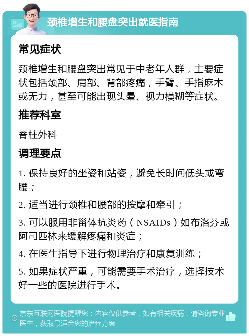 颈椎增生和腰盘突出就医指南 常见症状 颈椎增生和腰盘突出常见于中老年人群，主要症状包括颈部、肩部、背部疼痛，手臂、手指麻木或无力，甚至可能出现头晕、视力模糊等症状。 推荐科室 脊柱外科 调理要点 1. 保持良好的坐姿和站姿，避免长时间低头或弯腰； 2. 适当进行颈椎和腰部的按摩和牵引； 3. 可以服用非甾体抗炎药（NSAIDs）如布洛芬或阿司匹林来缓解疼痛和炎症； 4. 在医生指导下进行物理治疗和康复训练； 5. 如果症状严重，可能需要手术治疗，选择技术好一些的医院进行手术。