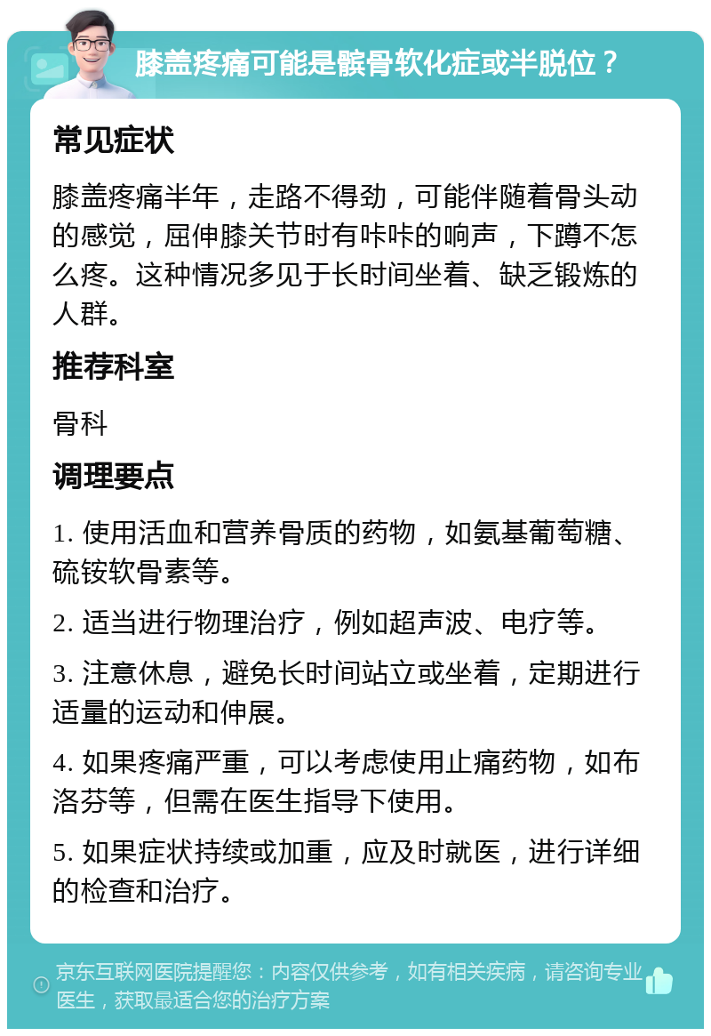 膝盖疼痛可能是髌骨软化症或半脱位？ 常见症状 膝盖疼痛半年，走路不得劲，可能伴随着骨头动的感觉，屈伸膝关节时有咔咔的响声，下蹲不怎么疼。这种情况多见于长时间坐着、缺乏锻炼的人群。 推荐科室 骨科 调理要点 1. 使用活血和营养骨质的药物，如氨基葡萄糖、硫铵软骨素等。 2. 适当进行物理治疗，例如超声波、电疗等。 3. 注意休息，避免长时间站立或坐着，定期进行适量的运动和伸展。 4. 如果疼痛严重，可以考虑使用止痛药物，如布洛芬等，但需在医生指导下使用。 5. 如果症状持续或加重，应及时就医，进行详细的检查和治疗。