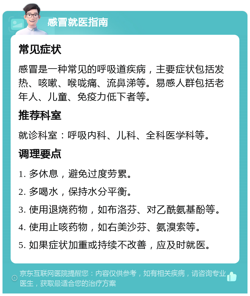 感冒就医指南 常见症状 感冒是一种常见的呼吸道疾病，主要症状包括发热、咳嗽、喉咙痛、流鼻涕等。易感人群包括老年人、儿童、免疫力低下者等。 推荐科室 就诊科室：呼吸内科、儿科、全科医学科等。 调理要点 1. 多休息，避免过度劳累。 2. 多喝水，保持水分平衡。 3. 使用退烧药物，如布洛芬、对乙酰氨基酚等。 4. 使用止咳药物，如右美沙芬、氨溴索等。 5. 如果症状加重或持续不改善，应及时就医。