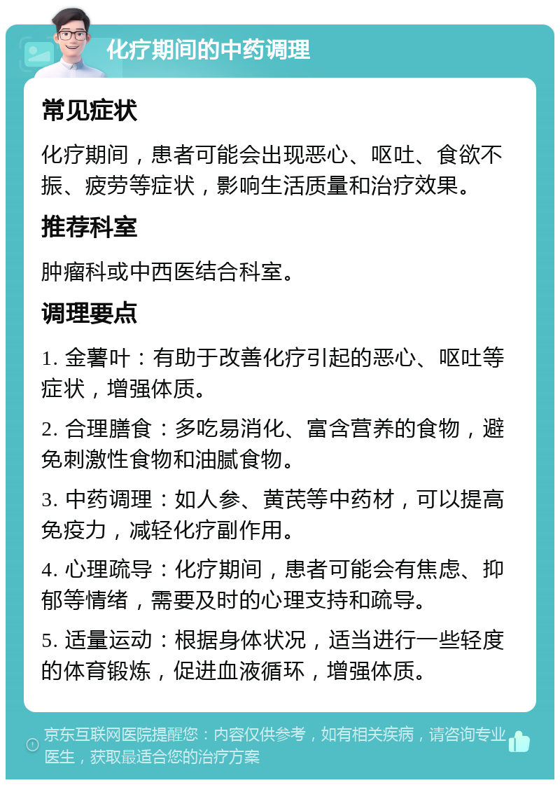 化疗期间的中药调理 常见症状 化疗期间，患者可能会出现恶心、呕吐、食欲不振、疲劳等症状，影响生活质量和治疗效果。 推荐科室 肿瘤科或中西医结合科室。 调理要点 1. 金薯叶：有助于改善化疗引起的恶心、呕吐等症状，增强体质。 2. 合理膳食：多吃易消化、富含营养的食物，避免刺激性食物和油腻食物。 3. 中药调理：如人参、黄芪等中药材，可以提高免疫力，减轻化疗副作用。 4. 心理疏导：化疗期间，患者可能会有焦虑、抑郁等情绪，需要及时的心理支持和疏导。 5. 适量运动：根据身体状况，适当进行一些轻度的体育锻炼，促进血液循环，增强体质。