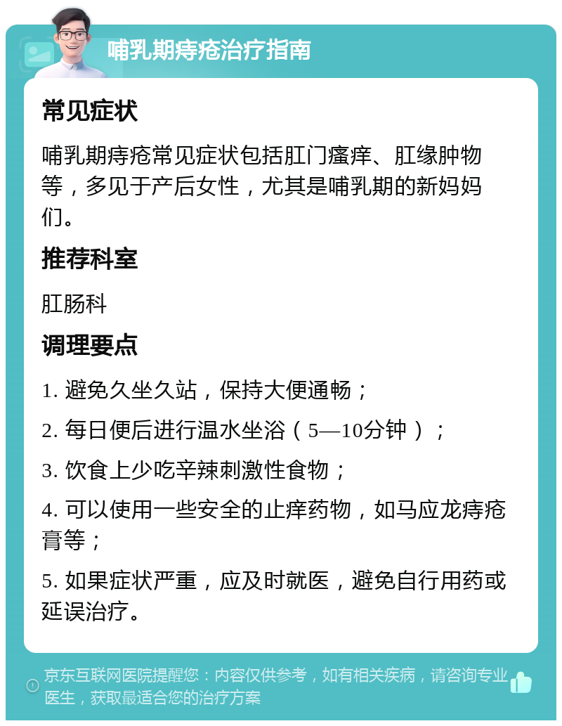 哺乳期痔疮治疗指南 常见症状 哺乳期痔疮常见症状包括肛门瘙痒、肛缘肿物等，多见于产后女性，尤其是哺乳期的新妈妈们。 推荐科室 肛肠科 调理要点 1. 避免久坐久站，保持大便通畅； 2. 每日便后进行温水坐浴（5—10分钟）； 3. 饮食上少吃辛辣刺激性食物； 4. 可以使用一些安全的止痒药物，如马应龙痔疮膏等； 5. 如果症状严重，应及时就医，避免自行用药或延误治疗。