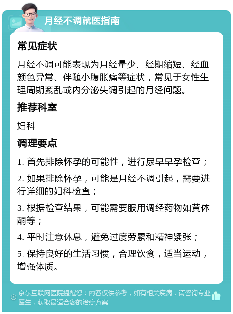 月经不调就医指南 常见症状 月经不调可能表现为月经量少、经期缩短、经血颜色异常、伴随小腹胀痛等症状，常见于女性生理周期紊乱或内分泌失调引起的月经问题。 推荐科室 妇科 调理要点 1. 首先排除怀孕的可能性，进行尿早早孕检查； 2. 如果排除怀孕，可能是月经不调引起，需要进行详细的妇科检查； 3. 根据检查结果，可能需要服用调经药物如黄体酮等； 4. 平时注意休息，避免过度劳累和精神紧张； 5. 保持良好的生活习惯，合理饮食，适当运动，增强体质。