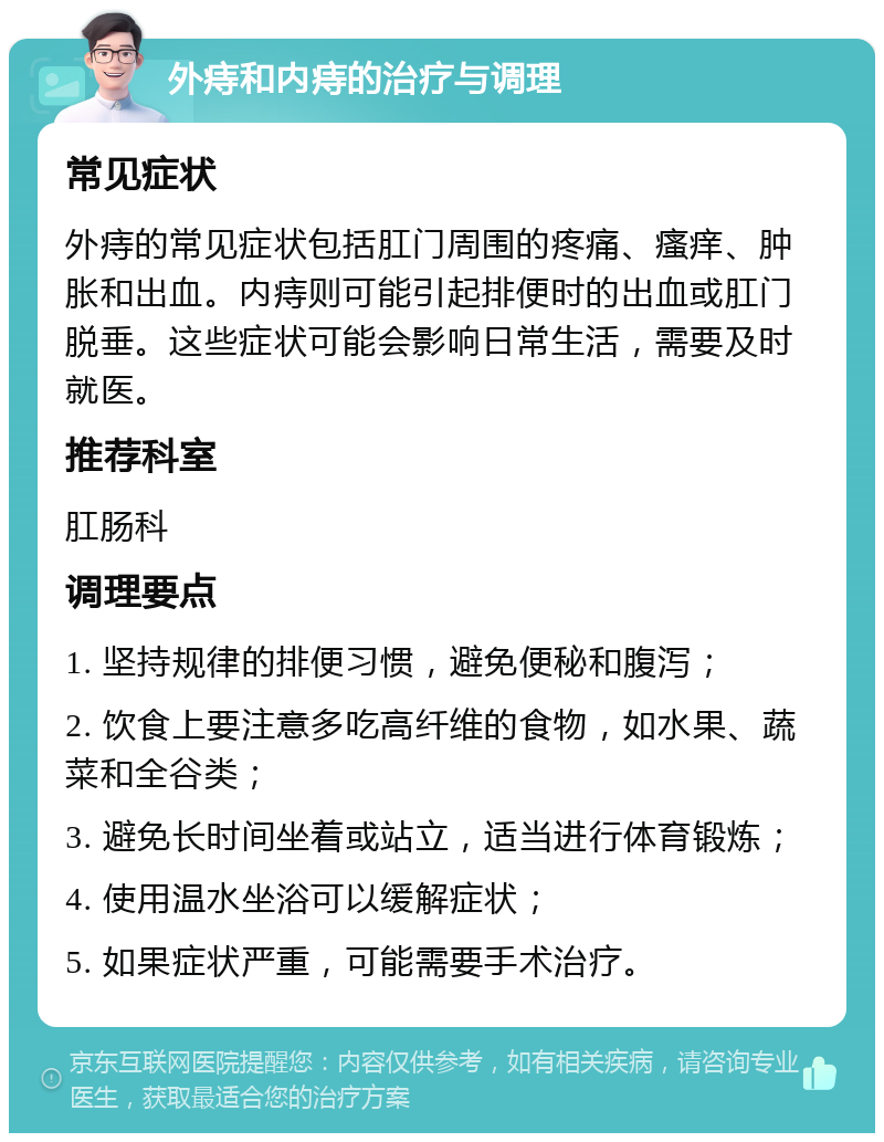 外痔和内痔的治疗与调理 常见症状 外痔的常见症状包括肛门周围的疼痛、瘙痒、肿胀和出血。内痔则可能引起排便时的出血或肛门脱垂。这些症状可能会影响日常生活，需要及时就医。 推荐科室 肛肠科 调理要点 1. 坚持规律的排便习惯，避免便秘和腹泻； 2. 饮食上要注意多吃高纤维的食物，如水果、蔬菜和全谷类； 3. 避免长时间坐着或站立，适当进行体育锻炼； 4. 使用温水坐浴可以缓解症状； 5. 如果症状严重，可能需要手术治疗。