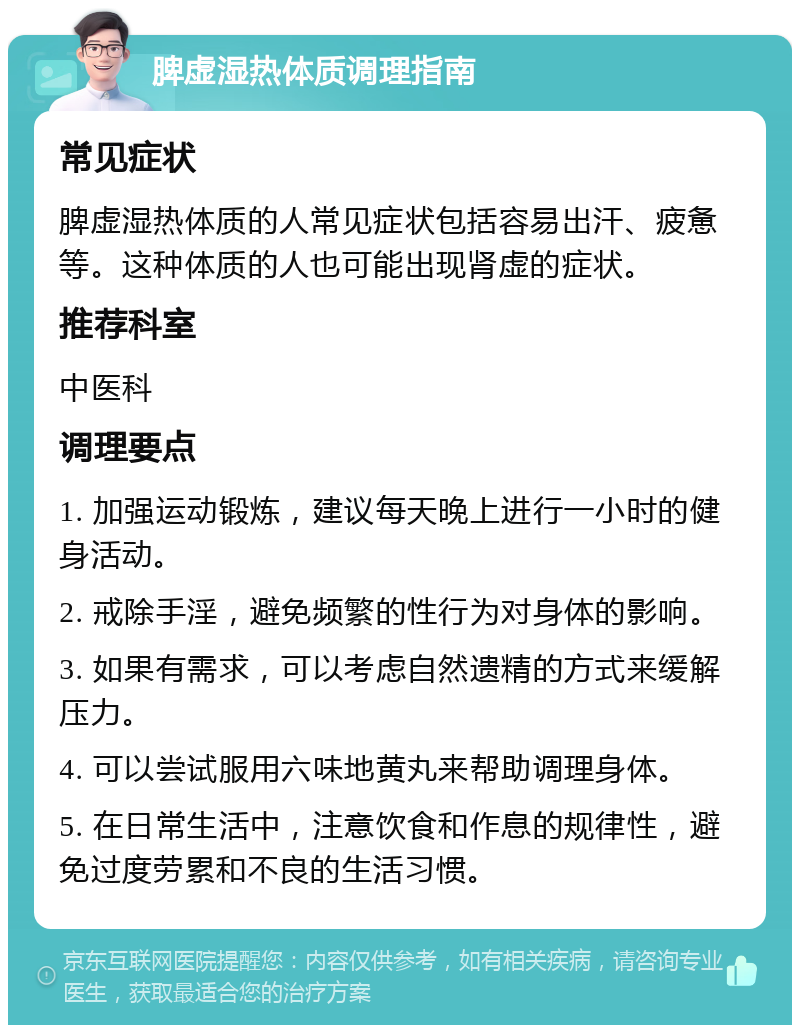 脾虚湿热体质调理指南 常见症状 脾虚湿热体质的人常见症状包括容易出汗、疲惫等。这种体质的人也可能出现肾虚的症状。 推荐科室 中医科 调理要点 1. 加强运动锻炼，建议每天晚上进行一小时的健身活动。 2. 戒除手淫，避免频繁的性行为对身体的影响。 3. 如果有需求，可以考虑自然遗精的方式来缓解压力。 4. 可以尝试服用六味地黄丸来帮助调理身体。 5. 在日常生活中，注意饮食和作息的规律性，避免过度劳累和不良的生活习惯。