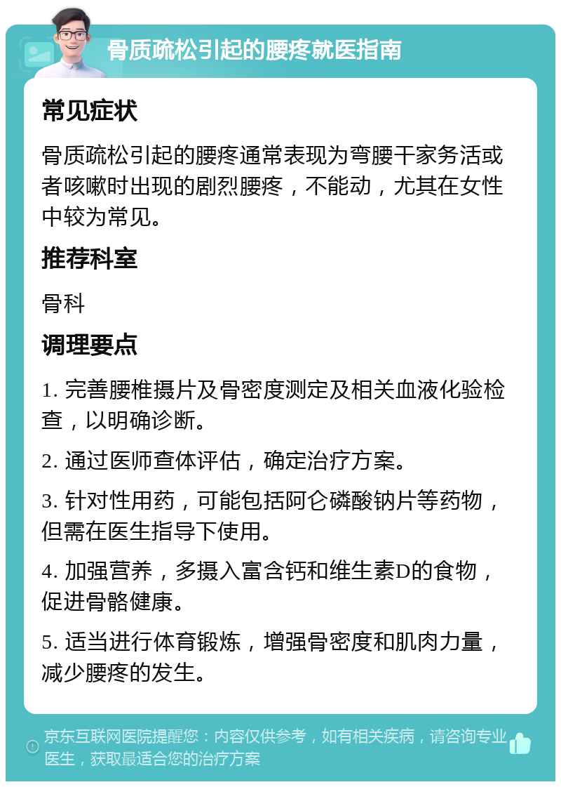 骨质疏松引起的腰疼就医指南 常见症状 骨质疏松引起的腰疼通常表现为弯腰干家务活或者咳嗽时出现的剧烈腰疼，不能动，尤其在女性中较为常见。 推荐科室 骨科 调理要点 1. 完善腰椎摄片及骨密度测定及相关血液化验检查，以明确诊断。 2. 通过医师查体评估，确定治疗方案。 3. 针对性用药，可能包括阿仑磷酸钠片等药物，但需在医生指导下使用。 4. 加强营养，多摄入富含钙和维生素D的食物，促进骨骼健康。 5. 适当进行体育锻炼，增强骨密度和肌肉力量，减少腰疼的发生。