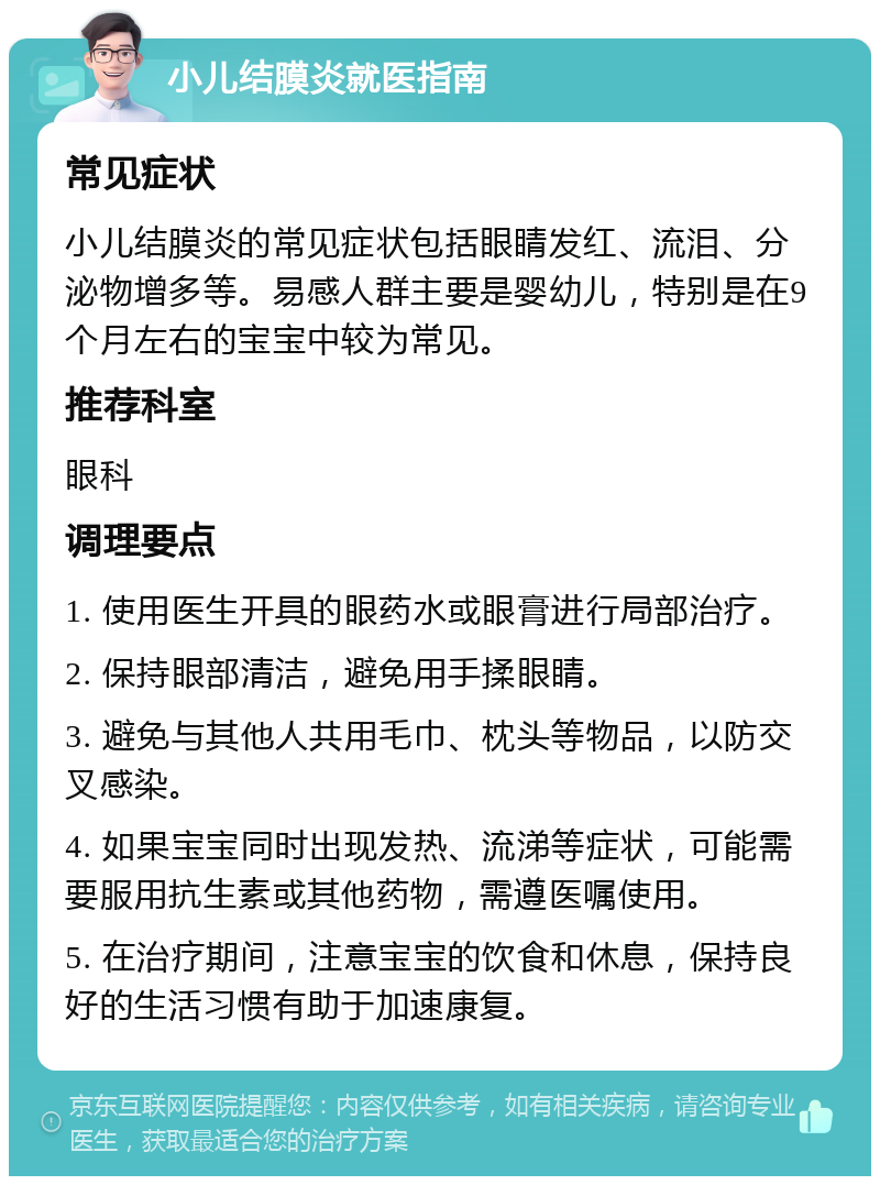 小儿结膜炎就医指南 常见症状 小儿结膜炎的常见症状包括眼睛发红、流泪、分泌物增多等。易感人群主要是婴幼儿，特别是在9个月左右的宝宝中较为常见。 推荐科室 眼科 调理要点 1. 使用医生开具的眼药水或眼膏进行局部治疗。 2. 保持眼部清洁，避免用手揉眼睛。 3. 避免与其他人共用毛巾、枕头等物品，以防交叉感染。 4. 如果宝宝同时出现发热、流涕等症状，可能需要服用抗生素或其他药物，需遵医嘱使用。 5. 在治疗期间，注意宝宝的饮食和休息，保持良好的生活习惯有助于加速康复。