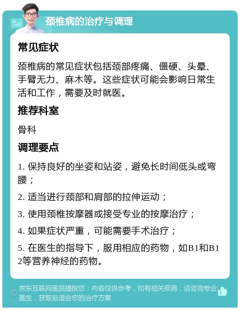 颈椎病的治疗与调理 常见症状 颈椎病的常见症状包括颈部疼痛、僵硬、头晕、手臂无力、麻木等。这些症状可能会影响日常生活和工作，需要及时就医。 推荐科室 骨科 调理要点 1. 保持良好的坐姿和站姿，避免长时间低头或弯腰； 2. 适当进行颈部和肩部的拉伸运动； 3. 使用颈椎按摩器或接受专业的按摩治疗； 4. 如果症状严重，可能需要手术治疗； 5. 在医生的指导下，服用相应的药物，如B1和B12等营养神经的药物。