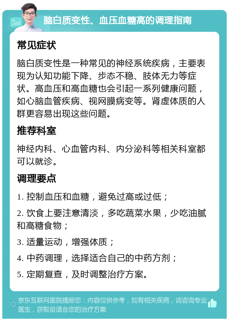 脑白质变性、血压血糖高的调理指南 常见症状 脑白质变性是一种常见的神经系统疾病，主要表现为认知功能下降、步态不稳、肢体无力等症状。高血压和高血糖也会引起一系列健康问题，如心脑血管疾病、视网膜病变等。肾虚体质的人群更容易出现这些问题。 推荐科室 神经内科、心血管内科、内分泌科等相关科室都可以就诊。 调理要点 1. 控制血压和血糖，避免过高或过低； 2. 饮食上要注意清淡，多吃蔬菜水果，少吃油腻和高糖食物； 3. 适量运动，增强体质； 4. 中药调理，选择适合自己的中药方剂； 5. 定期复查，及时调整治疗方案。