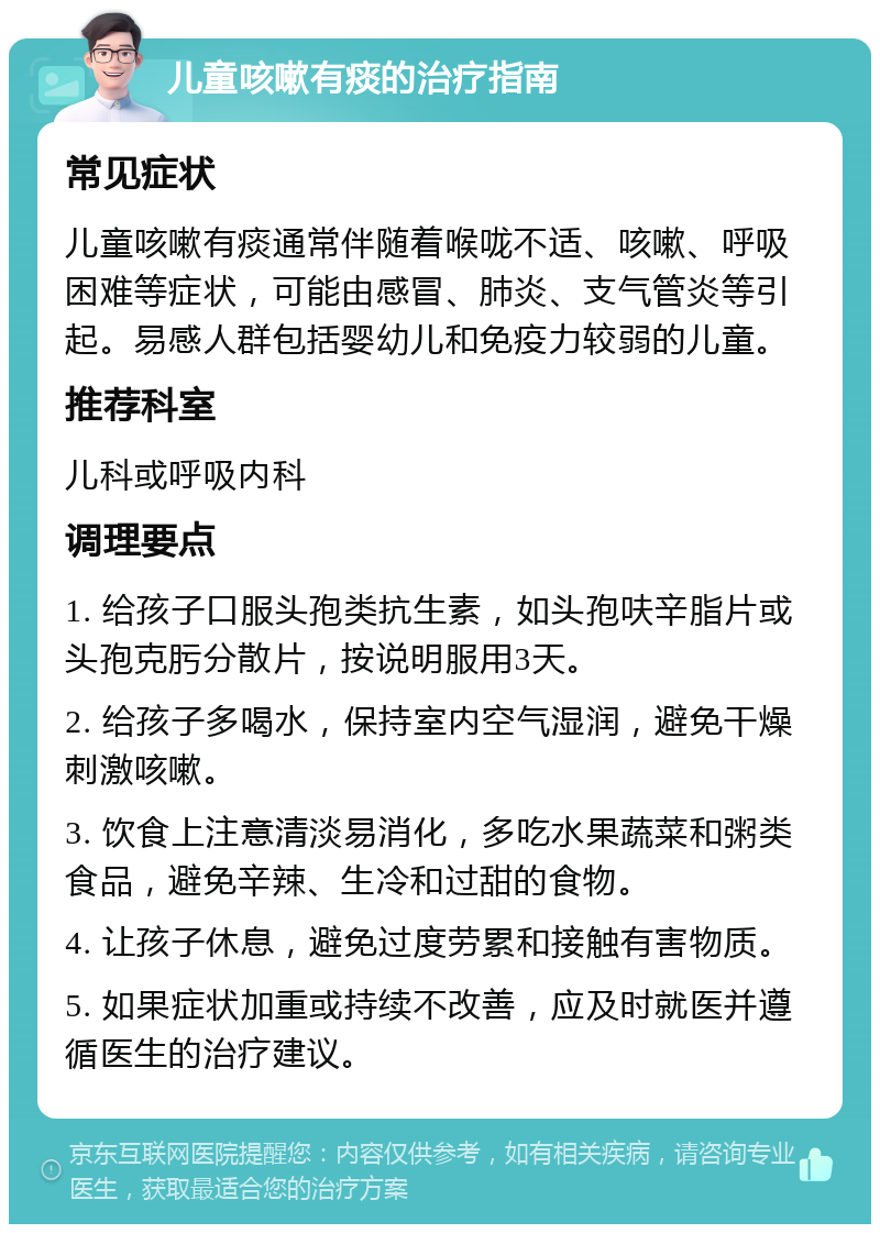 儿童咳嗽有痰的治疗指南 常见症状 儿童咳嗽有痰通常伴随着喉咙不适、咳嗽、呼吸困难等症状，可能由感冒、肺炎、支气管炎等引起。易感人群包括婴幼儿和免疫力较弱的儿童。 推荐科室 儿科或呼吸内科 调理要点 1. 给孩子口服头孢类抗生素，如头孢呋辛脂片或头孢克肟分散片，按说明服用3天。 2. 给孩子多喝水，保持室内空气湿润，避免干燥刺激咳嗽。 3. 饮食上注意清淡易消化，多吃水果蔬菜和粥类食品，避免辛辣、生冷和过甜的食物。 4. 让孩子休息，避免过度劳累和接触有害物质。 5. 如果症状加重或持续不改善，应及时就医并遵循医生的治疗建议。