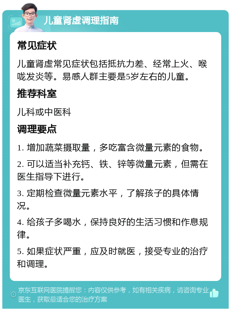 儿童肾虚调理指南 常见症状 儿童肾虚常见症状包括抵抗力差、经常上火、喉咙发炎等。易感人群主要是5岁左右的儿童。 推荐科室 儿科或中医科 调理要点 1. 增加蔬菜摄取量，多吃富含微量元素的食物。 2. 可以适当补充钙、铁、锌等微量元素，但需在医生指导下进行。 3. 定期检查微量元素水平，了解孩子的具体情况。 4. 给孩子多喝水，保持良好的生活习惯和作息规律。 5. 如果症状严重，应及时就医，接受专业的治疗和调理。