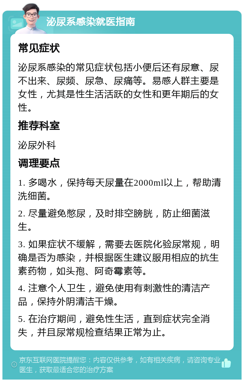 泌尿系感染就医指南 常见症状 泌尿系感染的常见症状包括小便后还有尿意、尿不出来、尿频、尿急、尿痛等。易感人群主要是女性，尤其是性生活活跃的女性和更年期后的女性。 推荐科室 泌尿外科 调理要点 1. 多喝水，保持每天尿量在2000ml以上，帮助清洗细菌。 2. 尽量避免憋尿，及时排空膀胱，防止细菌滋生。 3. 如果症状不缓解，需要去医院化验尿常规，明确是否为感染，并根据医生建议服用相应的抗生素药物，如头孢、阿奇霉素等。 4. 注意个人卫生，避免使用有刺激性的清洁产品，保持外阴清洁干燥。 5. 在治疗期间，避免性生活，直到症状完全消失，并且尿常规检查结果正常为止。