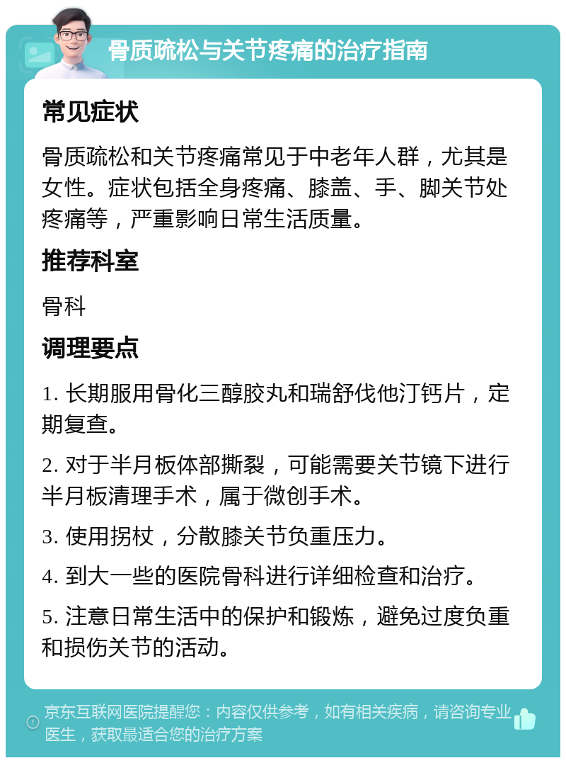 骨质疏松与关节疼痛的治疗指南 常见症状 骨质疏松和关节疼痛常见于中老年人群，尤其是女性。症状包括全身疼痛、膝盖、手、脚关节处疼痛等，严重影响日常生活质量。 推荐科室 骨科 调理要点 1. 长期服用骨化三醇胶丸和瑞舒伐他汀钙片，定期复查。 2. 对于半月板体部撕裂，可能需要关节镜下进行半月板清理手术，属于微创手术。 3. 使用拐杖，分散膝关节负重压力。 4. 到大一些的医院骨科进行详细检查和治疗。 5. 注意日常生活中的保护和锻炼，避免过度负重和损伤关节的活动。