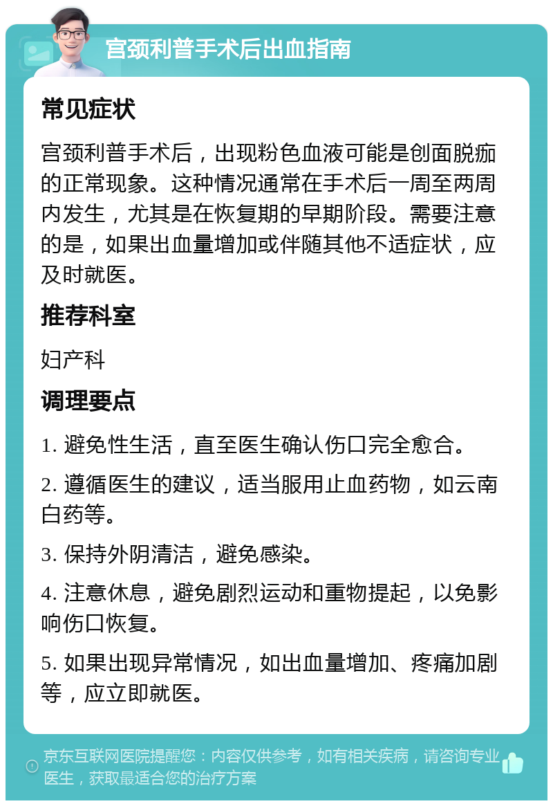 宫颈利普手术后出血指南 常见症状 宫颈利普手术后，出现粉色血液可能是创面脱痂的正常现象。这种情况通常在手术后一周至两周内发生，尤其是在恢复期的早期阶段。需要注意的是，如果出血量增加或伴随其他不适症状，应及时就医。 推荐科室 妇产科 调理要点 1. 避免性生活，直至医生确认伤口完全愈合。 2. 遵循医生的建议，适当服用止血药物，如云南白药等。 3. 保持外阴清洁，避免感染。 4. 注意休息，避免剧烈运动和重物提起，以免影响伤口恢复。 5. 如果出现异常情况，如出血量增加、疼痛加剧等，应立即就医。