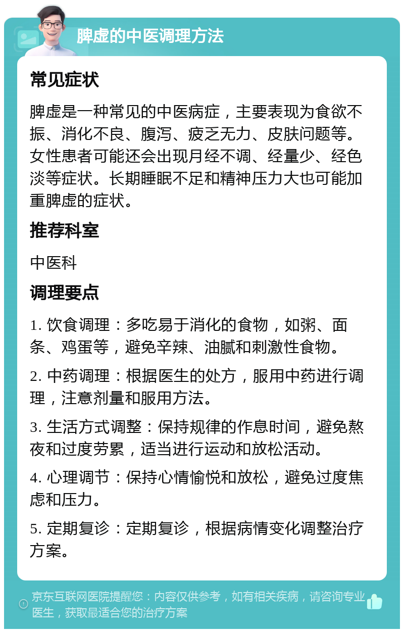 脾虚的中医调理方法 常见症状 脾虚是一种常见的中医病症，主要表现为食欲不振、消化不良、腹泻、疲乏无力、皮肤问题等。女性患者可能还会出现月经不调、经量少、经色淡等症状。长期睡眠不足和精神压力大也可能加重脾虚的症状。 推荐科室 中医科 调理要点 1. 饮食调理：多吃易于消化的食物，如粥、面条、鸡蛋等，避免辛辣、油腻和刺激性食物。 2. 中药调理：根据医生的处方，服用中药进行调理，注意剂量和服用方法。 3. 生活方式调整：保持规律的作息时间，避免熬夜和过度劳累，适当进行运动和放松活动。 4. 心理调节：保持心情愉悦和放松，避免过度焦虑和压力。 5. 定期复诊：定期复诊，根据病情变化调整治疗方案。