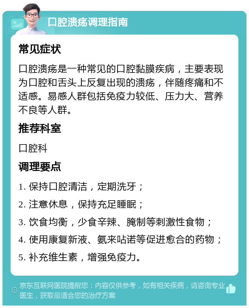 口腔溃疡调理指南 常见症状 口腔溃疡是一种常见的口腔黏膜疾病，主要表现为口腔和舌头上反复出现的溃疡，伴随疼痛和不适感。易感人群包括免疫力较低、压力大、营养不良等人群。 推荐科室 口腔科 调理要点 1. 保持口腔清洁，定期洗牙； 2. 注意休息，保持充足睡眠； 3. 饮食均衡，少食辛辣、腌制等刺激性食物； 4. 使用康复新液、氨来呫诺等促进愈合的药物； 5. 补充维生素，增强免疫力。