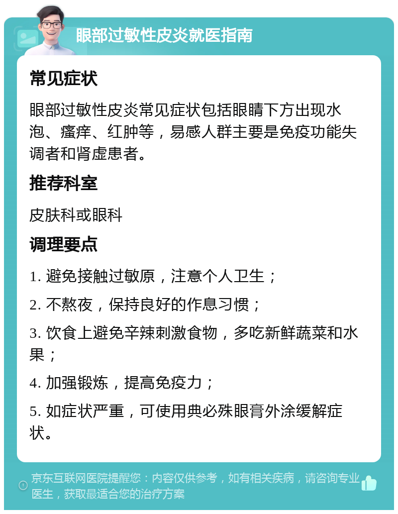 眼部过敏性皮炎就医指南 常见症状 眼部过敏性皮炎常见症状包括眼睛下方出现水泡、瘙痒、红肿等，易感人群主要是免疫功能失调者和肾虚患者。 推荐科室 皮肤科或眼科 调理要点 1. 避免接触过敏原，注意个人卫生； 2. 不熬夜，保持良好的作息习惯； 3. 饮食上避免辛辣刺激食物，多吃新鲜蔬菜和水果； 4. 加强锻炼，提高免疫力； 5. 如症状严重，可使用典必殊眼膏外涂缓解症状。