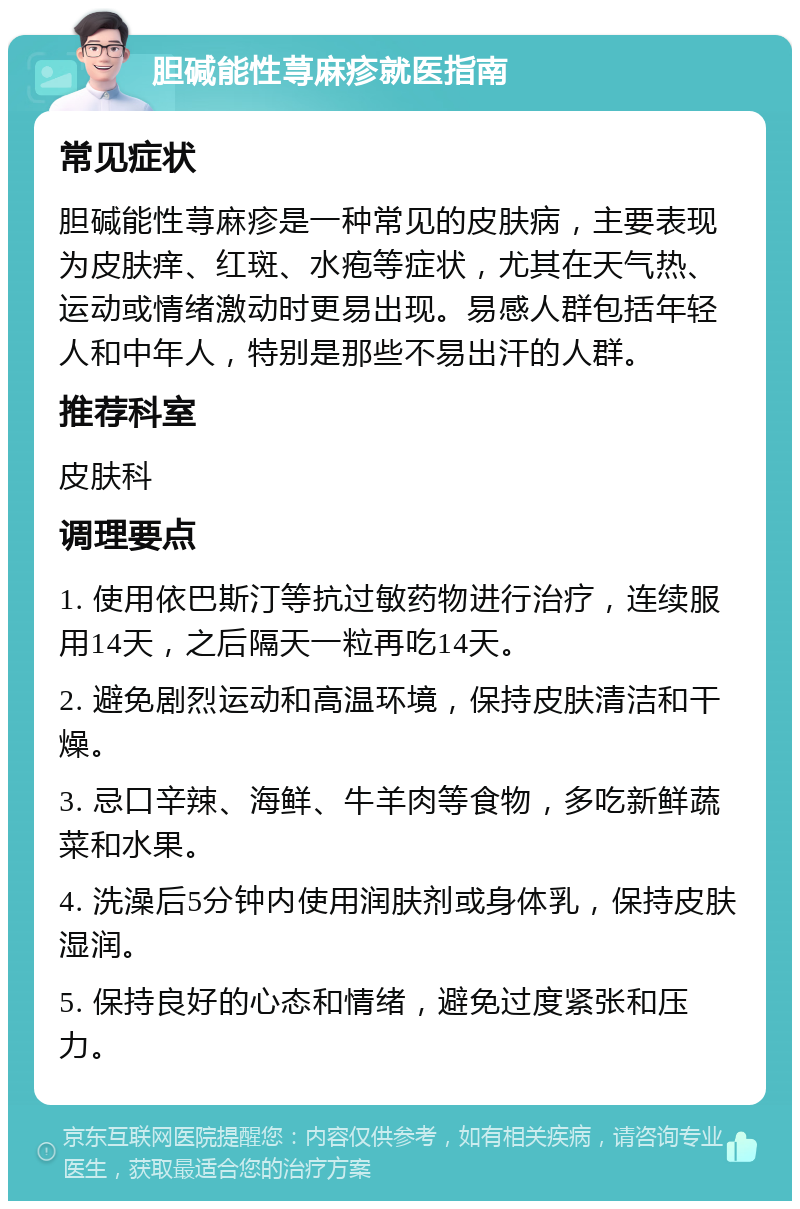 胆碱能性荨麻疹就医指南 常见症状 胆碱能性荨麻疹是一种常见的皮肤病，主要表现为皮肤痒、红斑、水疱等症状，尤其在天气热、运动或情绪激动时更易出现。易感人群包括年轻人和中年人，特别是那些不易出汗的人群。 推荐科室 皮肤科 调理要点 1. 使用依巴斯汀等抗过敏药物进行治疗，连续服用14天，之后隔天一粒再吃14天。 2. 避免剧烈运动和高温环境，保持皮肤清洁和干燥。 3. 忌口辛辣、海鲜、牛羊肉等食物，多吃新鲜蔬菜和水果。 4. 洗澡后5分钟内使用润肤剂或身体乳，保持皮肤湿润。 5. 保持良好的心态和情绪，避免过度紧张和压力。