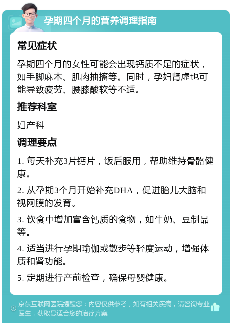 孕期四个月的营养调理指南 常见症状 孕期四个月的女性可能会出现钙质不足的症状，如手脚麻木、肌肉抽搐等。同时，孕妇肾虚也可能导致疲劳、腰膝酸软等不适。 推荐科室 妇产科 调理要点 1. 每天补充3片钙片，饭后服用，帮助维持骨骼健康。 2. 从孕期3个月开始补充DHA，促进胎儿大脑和视网膜的发育。 3. 饮食中增加富含钙质的食物，如牛奶、豆制品等。 4. 适当进行孕期瑜伽或散步等轻度运动，增强体质和肾功能。 5. 定期进行产前检查，确保母婴健康。