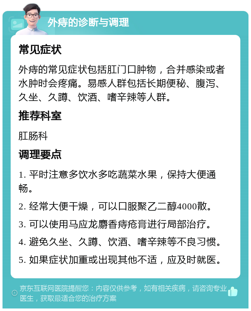 外痔的诊断与调理 常见症状 外痔的常见症状包括肛门口肿物，合并感染或者水肿时会疼痛。易感人群包括长期便秘、腹泻、久坐、久蹲、饮酒、嗜辛辣等人群。 推荐科室 肛肠科 调理要点 1. 平时注意多饮水多吃蔬菜水果，保持大便通畅。 2. 经常大便干燥，可以口服聚乙二醇4000散。 3. 可以使用马应龙麝香痔疮膏进行局部治疗。 4. 避免久坐、久蹲、饮酒、嗜辛辣等不良习惯。 5. 如果症状加重或出现其他不适，应及时就医。