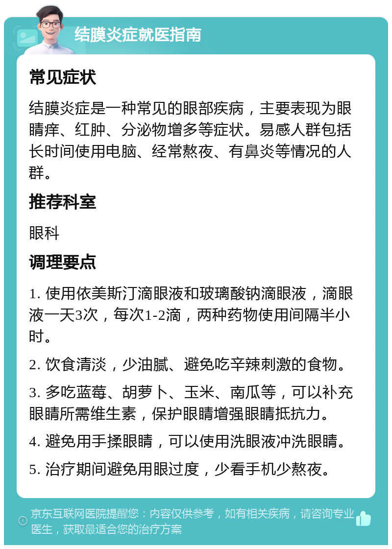 结膜炎症就医指南 常见症状 结膜炎症是一种常见的眼部疾病，主要表现为眼睛痒、红肿、分泌物增多等症状。易感人群包括长时间使用电脑、经常熬夜、有鼻炎等情况的人群。 推荐科室 眼科 调理要点 1. 使用依美斯汀滴眼液和玻璃酸钠滴眼液，滴眼液一天3次，每次1-2滴，两种药物使用间隔半小时。 2. 饮食清淡，少油腻、避免吃辛辣刺激的食物。 3. 多吃蓝莓、胡萝卜、玉米、南瓜等，可以补充眼睛所需维生素，保护眼睛增强眼睛抵抗力。 4. 避免用手揉眼睛，可以使用洗眼液冲洗眼睛。 5. 治疗期间避免用眼过度，少看手机少熬夜。