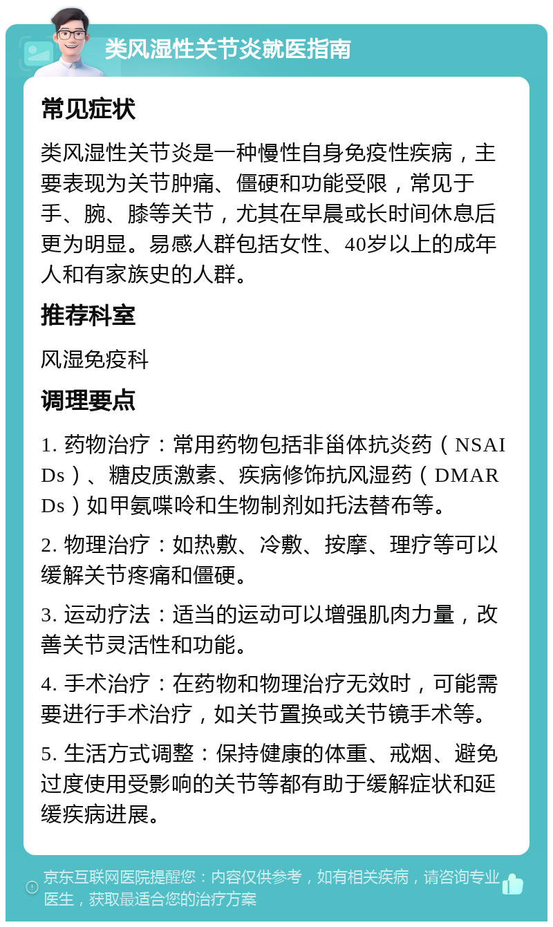 类风湿性关节炎就医指南 常见症状 类风湿性关节炎是一种慢性自身免疫性疾病，主要表现为关节肿痛、僵硬和功能受限，常见于手、腕、膝等关节，尤其在早晨或长时间休息后更为明显。易感人群包括女性、40岁以上的成年人和有家族史的人群。 推荐科室 风湿免疫科 调理要点 1. 药物治疗：常用药物包括非甾体抗炎药（NSAIDs）、糖皮质激素、疾病修饰抗风湿药（DMARDs）如甲氨喋呤和生物制剂如托法替布等。 2. 物理治疗：如热敷、冷敷、按摩、理疗等可以缓解关节疼痛和僵硬。 3. 运动疗法：适当的运动可以增强肌肉力量，改善关节灵活性和功能。 4. 手术治疗：在药物和物理治疗无效时，可能需要进行手术治疗，如关节置换或关节镜手术等。 5. 生活方式调整：保持健康的体重、戒烟、避免过度使用受影响的关节等都有助于缓解症状和延缓疾病进展。