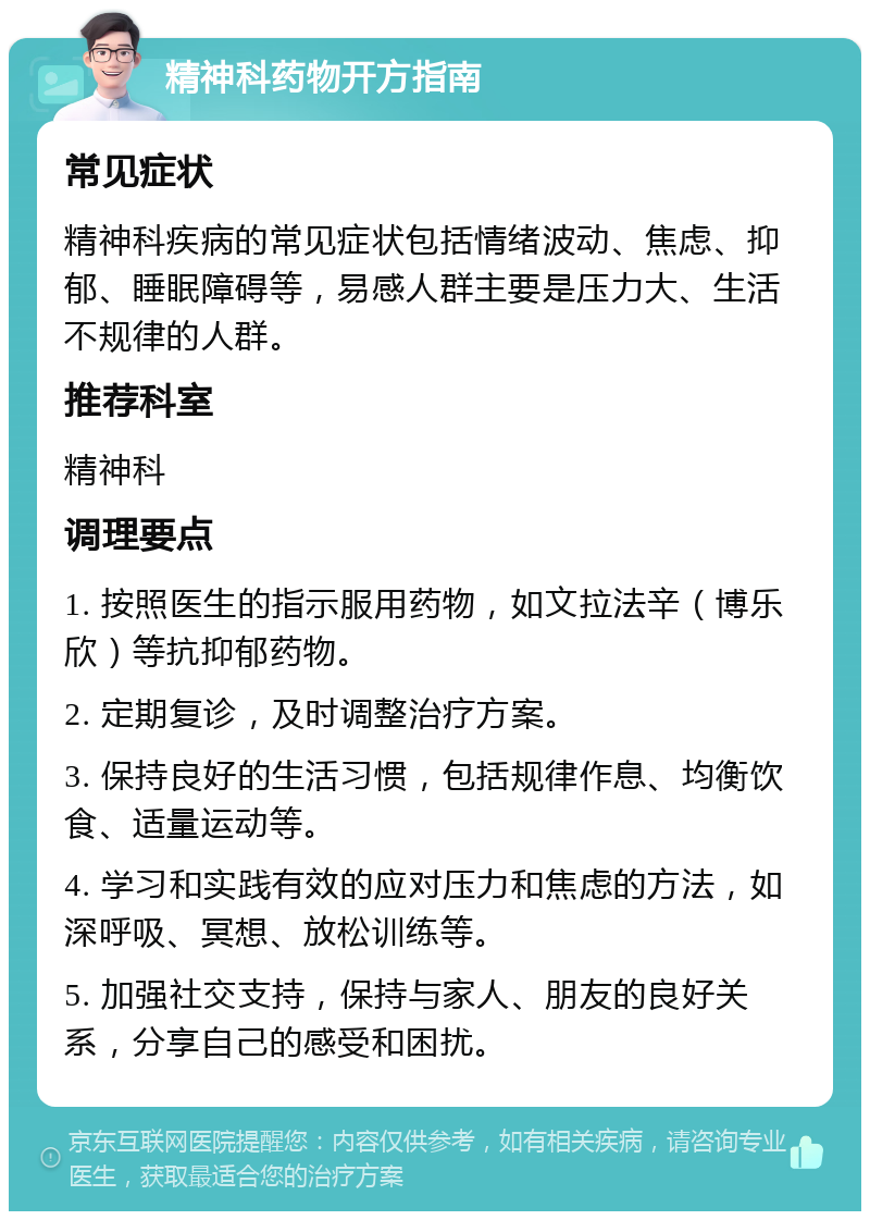 精神科药物开方指南 常见症状 精神科疾病的常见症状包括情绪波动、焦虑、抑郁、睡眠障碍等，易感人群主要是压力大、生活不规律的人群。 推荐科室 精神科 调理要点 1. 按照医生的指示服用药物，如文拉法辛（博乐欣）等抗抑郁药物。 2. 定期复诊，及时调整治疗方案。 3. 保持良好的生活习惯，包括规律作息、均衡饮食、适量运动等。 4. 学习和实践有效的应对压力和焦虑的方法，如深呼吸、冥想、放松训练等。 5. 加强社交支持，保持与家人、朋友的良好关系，分享自己的感受和困扰。