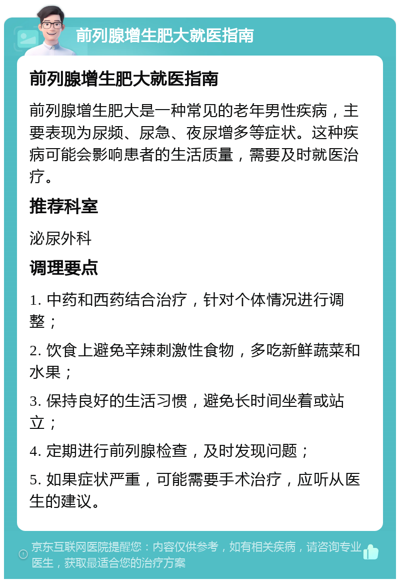 前列腺增生肥大就医指南 前列腺增生肥大就医指南 前列腺增生肥大是一种常见的老年男性疾病，主要表现为尿频、尿急、夜尿增多等症状。这种疾病可能会影响患者的生活质量，需要及时就医治疗。 推荐科室 泌尿外科 调理要点 1. 中药和西药结合治疗，针对个体情况进行调整； 2. 饮食上避免辛辣刺激性食物，多吃新鲜蔬菜和水果； 3. 保持良好的生活习惯，避免长时间坐着或站立； 4. 定期进行前列腺检查，及时发现问题； 5. 如果症状严重，可能需要手术治疗，应听从医生的建议。