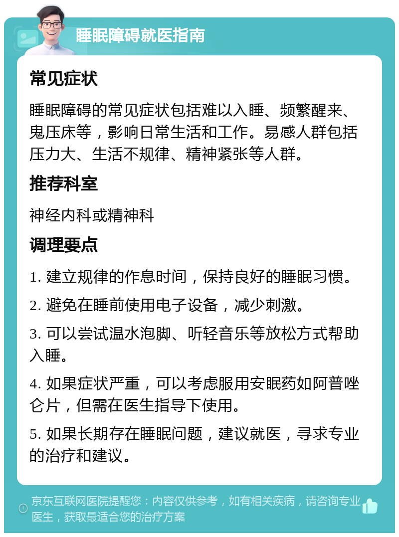 睡眠障碍就医指南 常见症状 睡眠障碍的常见症状包括难以入睡、频繁醒来、鬼压床等，影响日常生活和工作。易感人群包括压力大、生活不规律、精神紧张等人群。 推荐科室 神经内科或精神科 调理要点 1. 建立规律的作息时间，保持良好的睡眠习惯。 2. 避免在睡前使用电子设备，减少刺激。 3. 可以尝试温水泡脚、听轻音乐等放松方式帮助入睡。 4. 如果症状严重，可以考虑服用安眠药如阿普唑仑片，但需在医生指导下使用。 5. 如果长期存在睡眠问题，建议就医，寻求专业的治疗和建议。