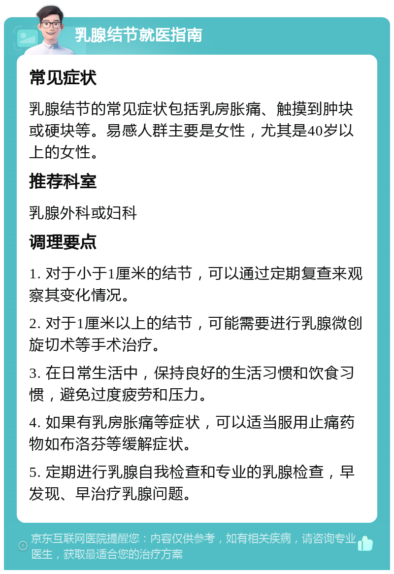 乳腺结节就医指南 常见症状 乳腺结节的常见症状包括乳房胀痛、触摸到肿块或硬块等。易感人群主要是女性，尤其是40岁以上的女性。 推荐科室 乳腺外科或妇科 调理要点 1. 对于小于1厘米的结节，可以通过定期复查来观察其变化情况。 2. 对于1厘米以上的结节，可能需要进行乳腺微创旋切术等手术治疗。 3. 在日常生活中，保持良好的生活习惯和饮食习惯，避免过度疲劳和压力。 4. 如果有乳房胀痛等症状，可以适当服用止痛药物如布洛芬等缓解症状。 5. 定期进行乳腺自我检查和专业的乳腺检查，早发现、早治疗乳腺问题。