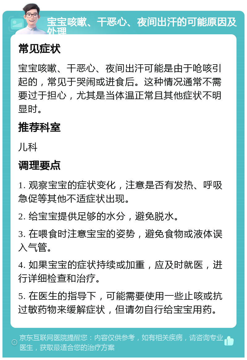 宝宝咳嗽、干恶心、夜间出汗的可能原因及处理 常见症状 宝宝咳嗽、干恶心、夜间出汗可能是由于呛咳引起的，常见于哭闹或进食后。这种情况通常不需要过于担心，尤其是当体温正常且其他症状不明显时。 推荐科室 儿科 调理要点 1. 观察宝宝的症状变化，注意是否有发热、呼吸急促等其他不适症状出现。 2. 给宝宝提供足够的水分，避免脱水。 3. 在喂食时注意宝宝的姿势，避免食物或液体误入气管。 4. 如果宝宝的症状持续或加重，应及时就医，进行详细检查和治疗。 5. 在医生的指导下，可能需要使用一些止咳或抗过敏药物来缓解症状，但请勿自行给宝宝用药。