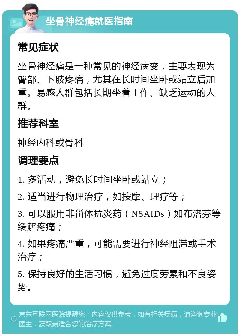 坐骨神经痛就医指南 常见症状 坐骨神经痛是一种常见的神经病变，主要表现为臀部、下肢疼痛，尤其在长时间坐卧或站立后加重。易感人群包括长期坐着工作、缺乏运动的人群。 推荐科室 神经内科或骨科 调理要点 1. 多活动，避免长时间坐卧或站立； 2. 适当进行物理治疗，如按摩、理疗等； 3. 可以服用非甾体抗炎药（NSAIDs）如布洛芬等缓解疼痛； 4. 如果疼痛严重，可能需要进行神经阻滞或手术治疗； 5. 保持良好的生活习惯，避免过度劳累和不良姿势。