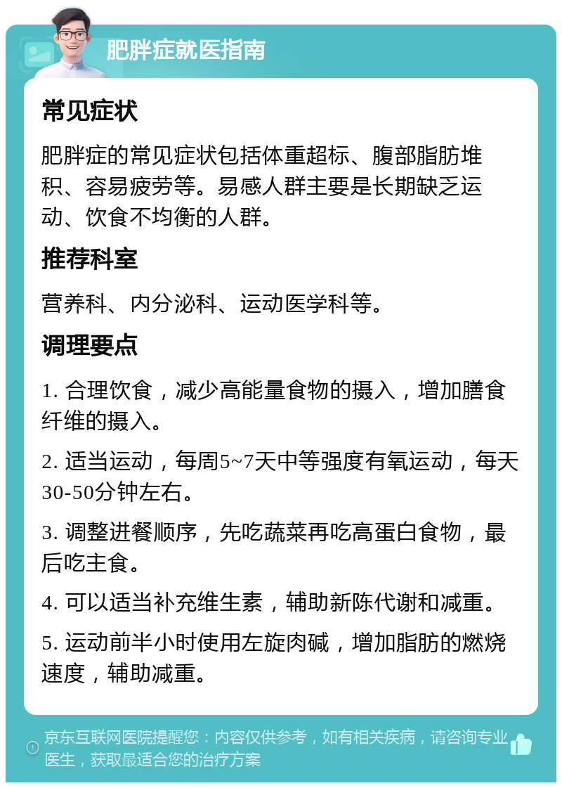 肥胖症就医指南 常见症状 肥胖症的常见症状包括体重超标、腹部脂肪堆积、容易疲劳等。易感人群主要是长期缺乏运动、饮食不均衡的人群。 推荐科室 营养科、内分泌科、运动医学科等。 调理要点 1. 合理饮食，减少高能量食物的摄入，增加膳食纤维的摄入。 2. 适当运动，每周5~7天中等强度有氧运动，每天30-50分钟左右。 3. 调整进餐顺序，先吃蔬菜再吃高蛋白食物，最后吃主食。 4. 可以适当补充维生素，辅助新陈代谢和减重。 5. 运动前半小时使用左旋肉碱，增加脂肪的燃烧速度，辅助减重。