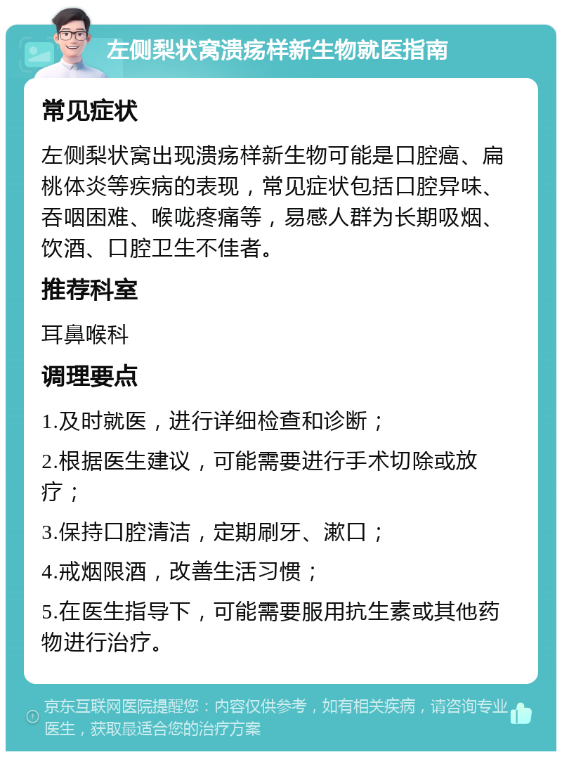 左侧梨状窝溃疡样新生物就医指南 常见症状 左侧梨状窝出现溃疡样新生物可能是口腔癌、扁桃体炎等疾病的表现，常见症状包括口腔异味、吞咽困难、喉咙疼痛等，易感人群为长期吸烟、饮酒、口腔卫生不佳者。 推荐科室 耳鼻喉科 调理要点 1.及时就医，进行详细检查和诊断； 2.根据医生建议，可能需要进行手术切除或放疗； 3.保持口腔清洁，定期刷牙、漱口； 4.戒烟限酒，改善生活习惯； 5.在医生指导下，可能需要服用抗生素或其他药物进行治疗。