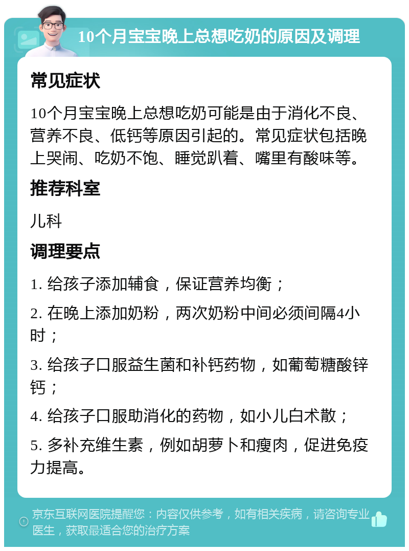 10个月宝宝晚上总想吃奶的原因及调理 常见症状 10个月宝宝晚上总想吃奶可能是由于消化不良、营养不良、低钙等原因引起的。常见症状包括晚上哭闹、吃奶不饱、睡觉趴着、嘴里有酸味等。 推荐科室 儿科 调理要点 1. 给孩子添加辅食，保证营养均衡； 2. 在晚上添加奶粉，两次奶粉中间必须间隔4小时； 3. 给孩子口服益生菌和补钙药物，如葡萄糖酸锌钙； 4. 给孩子口服助消化的药物，如小儿白术散； 5. 多补充维生素，例如胡萝卜和瘦肉，促进免疫力提高。