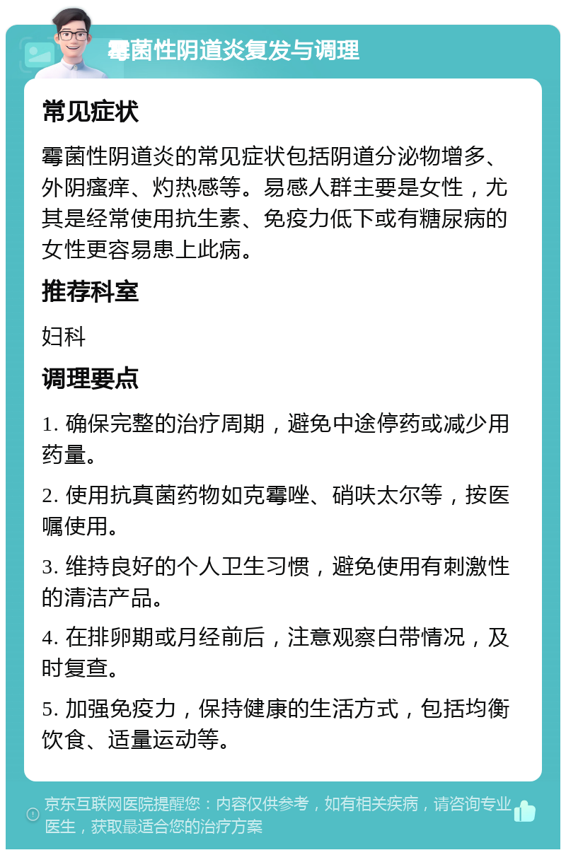 霉菌性阴道炎复发与调理 常见症状 霉菌性阴道炎的常见症状包括阴道分泌物增多、外阴瘙痒、灼热感等。易感人群主要是女性，尤其是经常使用抗生素、免疫力低下或有糖尿病的女性更容易患上此病。 推荐科室 妇科 调理要点 1. 确保完整的治疗周期，避免中途停药或减少用药量。 2. 使用抗真菌药物如克霉唑、硝呋太尔等，按医嘱使用。 3. 维持良好的个人卫生习惯，避免使用有刺激性的清洁产品。 4. 在排卵期或月经前后，注意观察白带情况，及时复查。 5. 加强免疫力，保持健康的生活方式，包括均衡饮食、适量运动等。