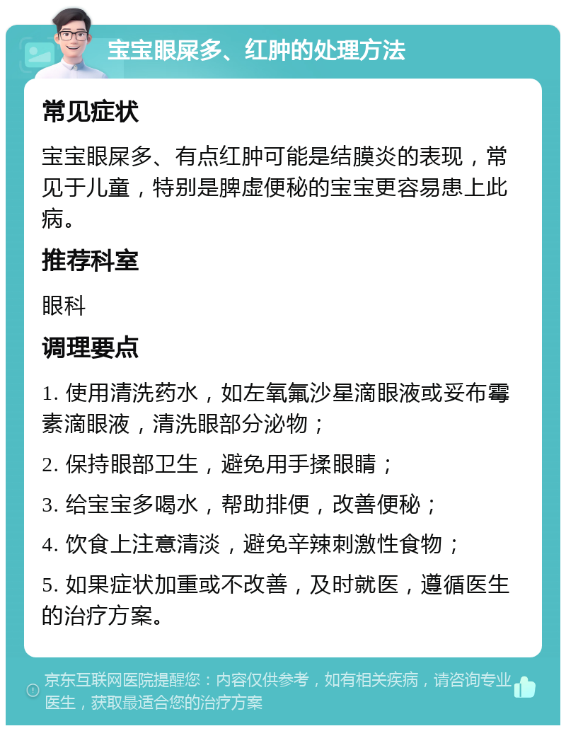 宝宝眼屎多、红肿的处理方法 常见症状 宝宝眼屎多、有点红肿可能是结膜炎的表现，常见于儿童，特别是脾虚便秘的宝宝更容易患上此病。 推荐科室 眼科 调理要点 1. 使用清洗药水，如左氧氟沙星滴眼液或妥布霉素滴眼液，清洗眼部分泌物； 2. 保持眼部卫生，避免用手揉眼睛； 3. 给宝宝多喝水，帮助排便，改善便秘； 4. 饮食上注意清淡，避免辛辣刺激性食物； 5. 如果症状加重或不改善，及时就医，遵循医生的治疗方案。