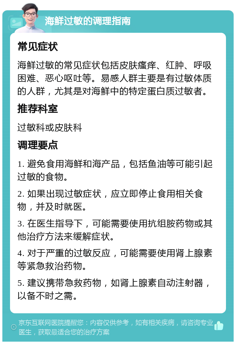 海鲜过敏的调理指南 常见症状 海鲜过敏的常见症状包括皮肤瘙痒、红肿、呼吸困难、恶心呕吐等。易感人群主要是有过敏体质的人群，尤其是对海鲜中的特定蛋白质过敏者。 推荐科室 过敏科或皮肤科 调理要点 1. 避免食用海鲜和海产品，包括鱼油等可能引起过敏的食物。 2. 如果出现过敏症状，应立即停止食用相关食物，并及时就医。 3. 在医生指导下，可能需要使用抗组胺药物或其他治疗方法来缓解症状。 4. 对于严重的过敏反应，可能需要使用肾上腺素等紧急救治药物。 5. 建议携带急救药物，如肾上腺素自动注射器，以备不时之需。