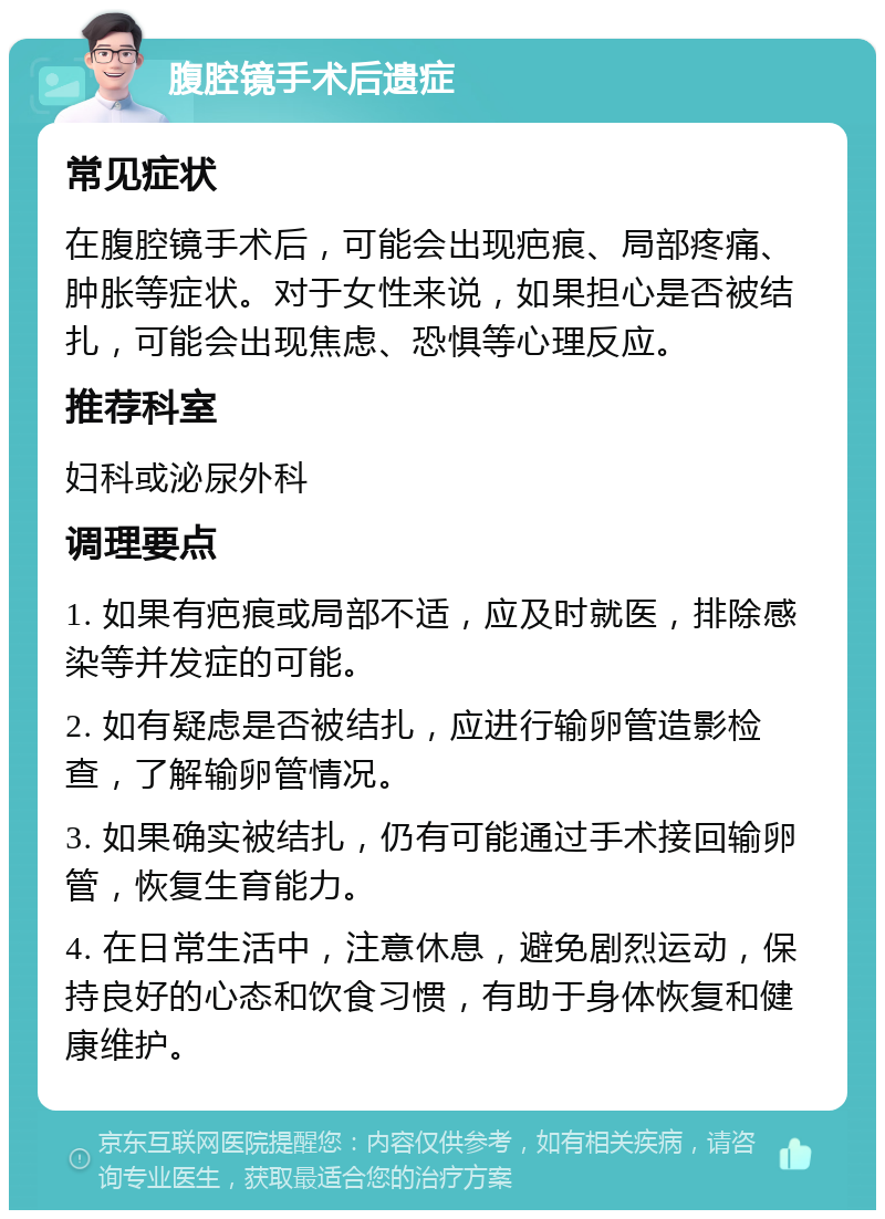 腹腔镜手术后遗症 常见症状 在腹腔镜手术后，可能会出现疤痕、局部疼痛、肿胀等症状。对于女性来说，如果担心是否被结扎，可能会出现焦虑、恐惧等心理反应。 推荐科室 妇科或泌尿外科 调理要点 1. 如果有疤痕或局部不适，应及时就医，排除感染等并发症的可能。 2. 如有疑虑是否被结扎，应进行输卵管造影检查，了解输卵管情况。 3. 如果确实被结扎，仍有可能通过手术接回输卵管，恢复生育能力。 4. 在日常生活中，注意休息，避免剧烈运动，保持良好的心态和饮食习惯，有助于身体恢复和健康维护。