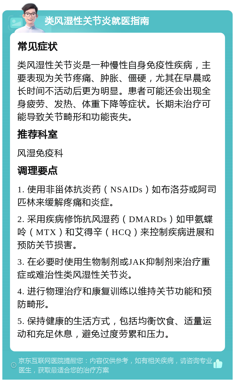 类风湿性关节炎就医指南 常见症状 类风湿性关节炎是一种慢性自身免疫性疾病，主要表现为关节疼痛、肿胀、僵硬，尤其在早晨或长时间不活动后更为明显。患者可能还会出现全身疲劳、发热、体重下降等症状。长期未治疗可能导致关节畸形和功能丧失。 推荐科室 风湿免疫科 调理要点 1. 使用非甾体抗炎药（NSAIDs）如布洛芬或阿司匹林来缓解疼痛和炎症。 2. 采用疾病修饰抗风湿药（DMARDs）如甲氨蝶呤（MTX）和艾得辛（HCQ）来控制疾病进展和预防关节损害。 3. 在必要时使用生物制剂或JAK抑制剂来治疗重症或难治性类风湿性关节炎。 4. 进行物理治疗和康复训练以维持关节功能和预防畸形。 5. 保持健康的生活方式，包括均衡饮食、适量运动和充足休息，避免过度劳累和压力。