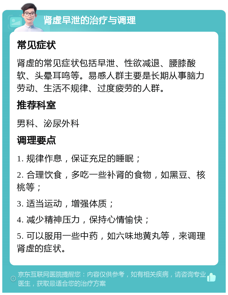 肾虚早泄的治疗与调理 常见症状 肾虚的常见症状包括早泄、性欲减退、腰膝酸软、头晕耳鸣等。易感人群主要是长期从事脑力劳动、生活不规律、过度疲劳的人群。 推荐科室 男科、泌尿外科 调理要点 1. 规律作息，保证充足的睡眠； 2. 合理饮食，多吃一些补肾的食物，如黑豆、核桃等； 3. 适当运动，增强体质； 4. 减少精神压力，保持心情愉快； 5. 可以服用一些中药，如六味地黄丸等，来调理肾虚的症状。