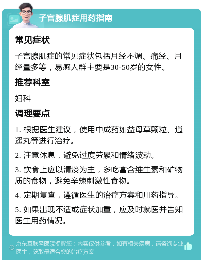 子宫腺肌症用药指南 常见症状 子宫腺肌症的常见症状包括月经不调、痛经、月经量多等，易感人群主要是30-50岁的女性。 推荐科室 妇科 调理要点 1. 根据医生建议，使用中成药如益母草颗粒、逍遥丸等进行治疗。 2. 注意休息，避免过度劳累和情绪波动。 3. 饮食上应以清淡为主，多吃富含维生素和矿物质的食物，避免辛辣刺激性食物。 4. 定期复查，遵循医生的治疗方案和用药指导。 5. 如果出现不适或症状加重，应及时就医并告知医生用药情况。