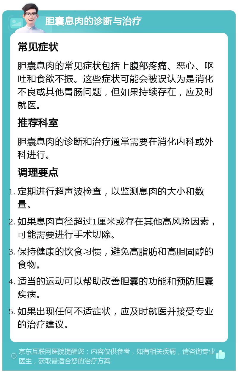 胆囊息肉的诊断与治疗 常见症状 胆囊息肉的常见症状包括上腹部疼痛、恶心、呕吐和食欲不振。这些症状可能会被误认为是消化不良或其他胃肠问题，但如果持续存在，应及时就医。 推荐科室 胆囊息肉的诊断和治疗通常需要在消化内科或外科进行。 调理要点 定期进行超声波检查，以监测息肉的大小和数量。 如果息肉直径超过1厘米或存在其他高风险因素，可能需要进行手术切除。 保持健康的饮食习惯，避免高脂肪和高胆固醇的食物。 适当的运动可以帮助改善胆囊的功能和预防胆囊疾病。 如果出现任何不适症状，应及时就医并接受专业的治疗建议。