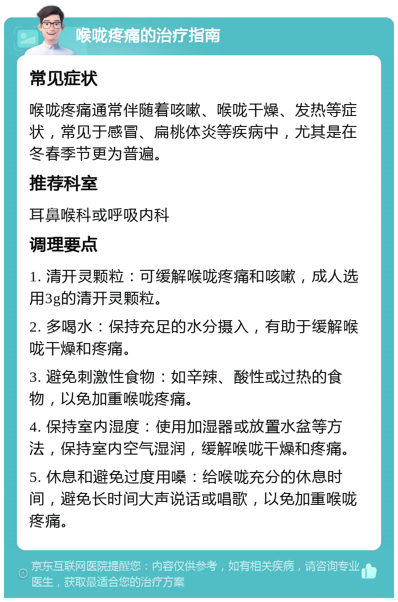 喉咙疼痛的治疗指南 常见症状 喉咙疼痛通常伴随着咳嗽、喉咙干燥、发热等症状，常见于感冒、扁桃体炎等疾病中，尤其是在冬春季节更为普遍。 推荐科室 耳鼻喉科或呼吸内科 调理要点 1. 清开灵颗粒：可缓解喉咙疼痛和咳嗽，成人选用3g的清开灵颗粒。 2. 多喝水：保持充足的水分摄入，有助于缓解喉咙干燥和疼痛。 3. 避免刺激性食物：如辛辣、酸性或过热的食物，以免加重喉咙疼痛。 4. 保持室内湿度：使用加湿器或放置水盆等方法，保持室内空气湿润，缓解喉咙干燥和疼痛。 5. 休息和避免过度用嗓：给喉咙充分的休息时间，避免长时间大声说话或唱歌，以免加重喉咙疼痛。