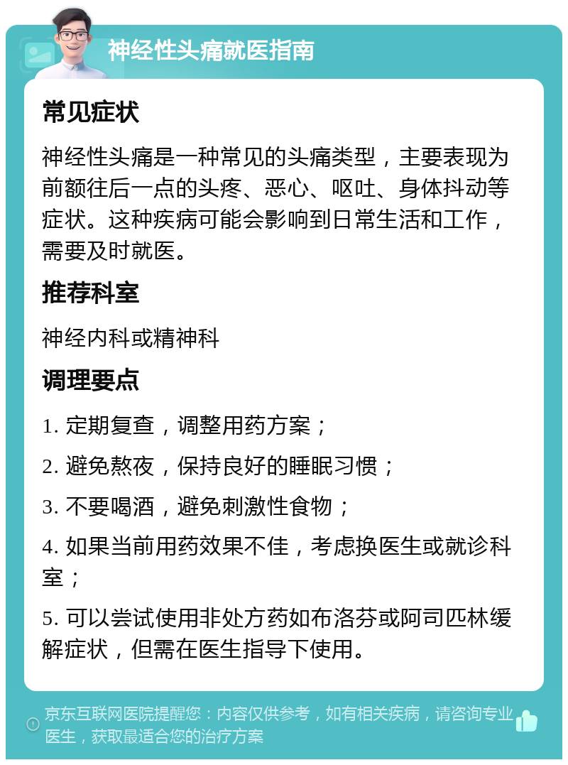 神经性头痛就医指南 常见症状 神经性头痛是一种常见的头痛类型，主要表现为前额往后一点的头疼、恶心、呕吐、身体抖动等症状。这种疾病可能会影响到日常生活和工作，需要及时就医。 推荐科室 神经内科或精神科 调理要点 1. 定期复查，调整用药方案； 2. 避免熬夜，保持良好的睡眠习惯； 3. 不要喝酒，避免刺激性食物； 4. 如果当前用药效果不佳，考虑换医生或就诊科室； 5. 可以尝试使用非处方药如布洛芬或阿司匹林缓解症状，但需在医生指导下使用。