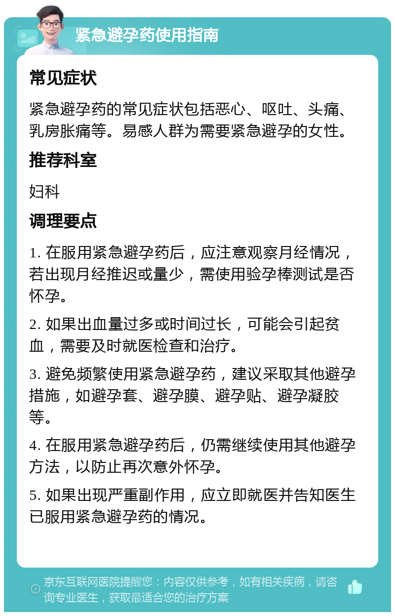 紧急避孕药使用指南 常见症状 紧急避孕药的常见症状包括恶心、呕吐、头痛、乳房胀痛等。易感人群为需要紧急避孕的女性。 推荐科室 妇科 调理要点 1. 在服用紧急避孕药后，应注意观察月经情况，若出现月经推迟或量少，需使用验孕棒测试是否怀孕。 2. 如果出血量过多或时间过长，可能会引起贫血，需要及时就医检查和治疗。 3. 避免频繁使用紧急避孕药，建议采取其他避孕措施，如避孕套、避孕膜、避孕贴、避孕凝胶等。 4. 在服用紧急避孕药后，仍需继续使用其他避孕方法，以防止再次意外怀孕。 5. 如果出现严重副作用，应立即就医并告知医生已服用紧急避孕药的情况。