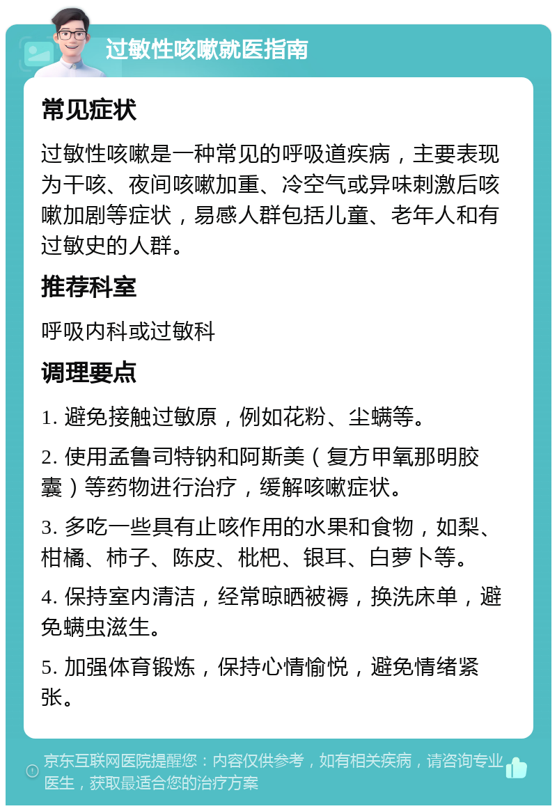 过敏性咳嗽就医指南 常见症状 过敏性咳嗽是一种常见的呼吸道疾病，主要表现为干咳、夜间咳嗽加重、冷空气或异味刺激后咳嗽加剧等症状，易感人群包括儿童、老年人和有过敏史的人群。 推荐科室 呼吸内科或过敏科 调理要点 1. 避免接触过敏原，例如花粉、尘螨等。 2. 使用孟鲁司特钠和阿斯美（复方甲氧那明胶囊）等药物进行治疗，缓解咳嗽症状。 3. 多吃一些具有止咳作用的水果和食物，如梨、柑橘、柿子、陈皮、枇杷、银耳、白萝卜等。 4. 保持室内清洁，经常晾晒被褥，换洗床单，避免螨虫滋生。 5. 加强体育锻炼，保持心情愉悦，避免情绪紧张。