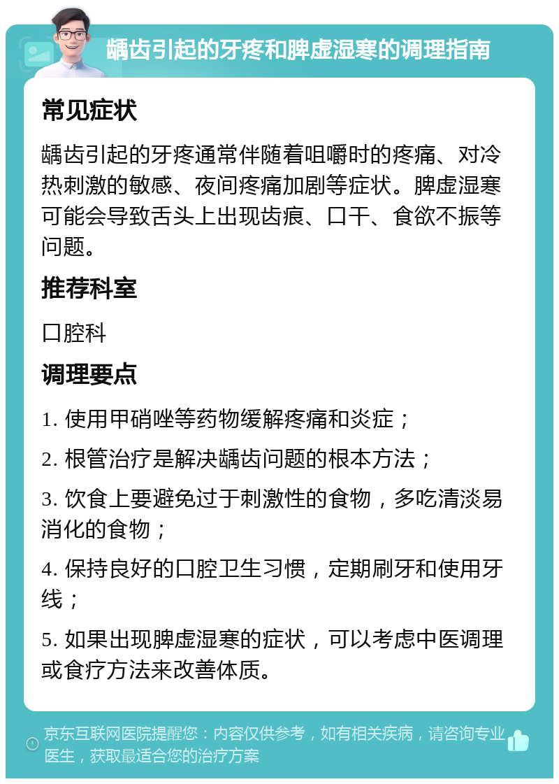 龋齿引起的牙疼和脾虚湿寒的调理指南 常见症状 龋齿引起的牙疼通常伴随着咀嚼时的疼痛、对冷热刺激的敏感、夜间疼痛加剧等症状。脾虚湿寒可能会导致舌头上出现齿痕、口干、食欲不振等问题。 推荐科室 口腔科 调理要点 1. 使用甲硝唑等药物缓解疼痛和炎症； 2. 根管治疗是解决龋齿问题的根本方法； 3. 饮食上要避免过于刺激性的食物，多吃清淡易消化的食物； 4. 保持良好的口腔卫生习惯，定期刷牙和使用牙线； 5. 如果出现脾虚湿寒的症状，可以考虑中医调理或食疗方法来改善体质。