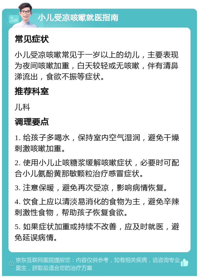 小儿受凉咳嗽就医指南 常见症状 小儿受凉咳嗽常见于一岁以上的幼儿，主要表现为夜间咳嗽加重，白天较轻或无咳嗽，伴有清鼻涕流出，食欲不振等症状。 推荐科室 儿科 调理要点 1. 给孩子多喝水，保持室内空气湿润，避免干燥刺激咳嗽加重。 2. 使用小儿止咳糖浆缓解咳嗽症状，必要时可配合小儿氨酚黄那敏颗粒治疗感冒症状。 3. 注意保暖，避免再次受凉，影响病情恢复。 4. 饮食上应以清淡易消化的食物为主，避免辛辣刺激性食物，帮助孩子恢复食欲。 5. 如果症状加重或持续不改善，应及时就医，避免延误病情。